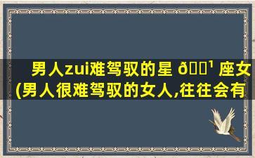 男人zui
难驾驭的星 🌹 座女(男人很难驾驭的女人,往往会有这 🐠 些共性)